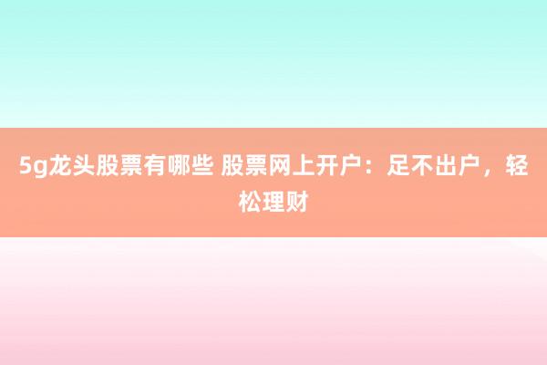 5g龙头股票有哪些 股票网上开户：足不出户，轻松理财
