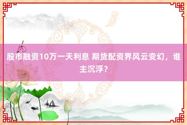 股市融资10万一天利息 期货配资界风云变幻，谁主沉浮？