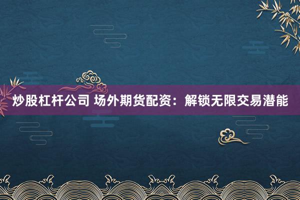 炒股杠杆公司 场外期货配资：解锁无限交易潜能