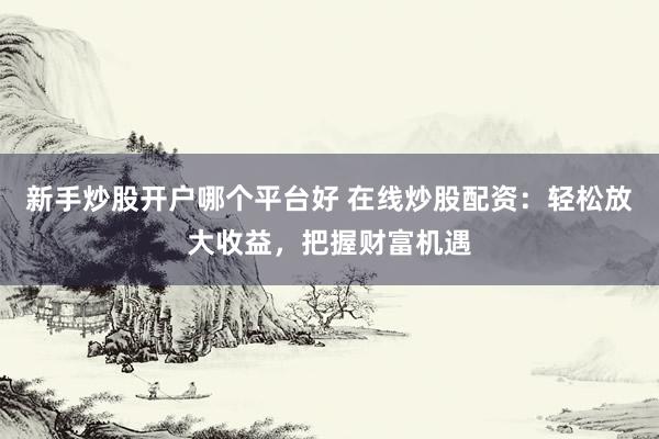 新手炒股开户哪个平台好 在线炒股配资：轻松放大收益，把握财富机遇