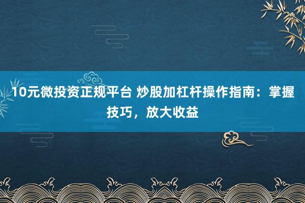 10元微投资正规平台 炒股加杠杆操作指南：掌握技巧，放大收益