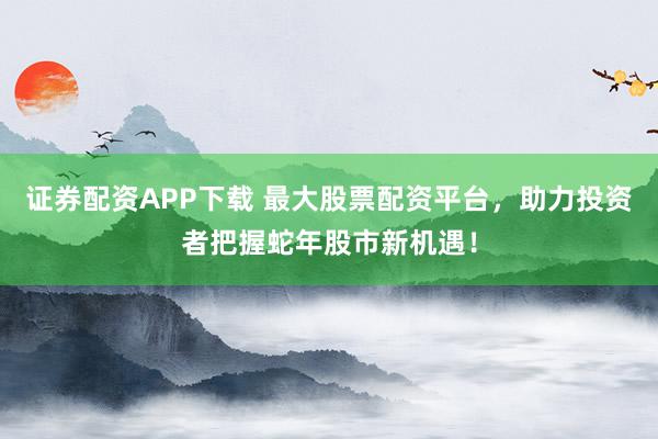 证券配资APP下载 最大股票配资平台，助力投资者把握蛇年股市新机遇！