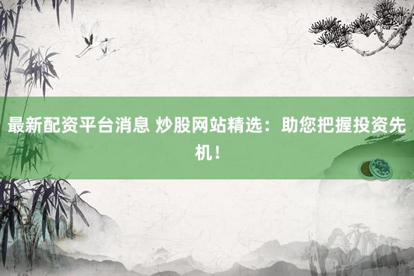 最新配资平台消息 炒股网站精选：助您把握投资先机！