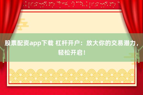 股票配资app下载 杠杆开户：放大你的交易潜力，轻松开启！