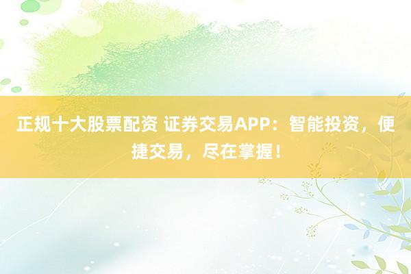 正规十大股票配资 证券交易APP：智能投资，便捷交易，尽在掌握！