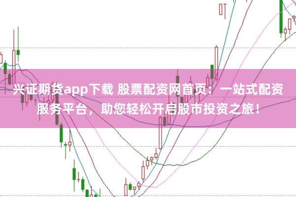 兴证期货app下载 股票配资网首页：一站式配资服务平台，助您轻松开启股市投资之旅！
