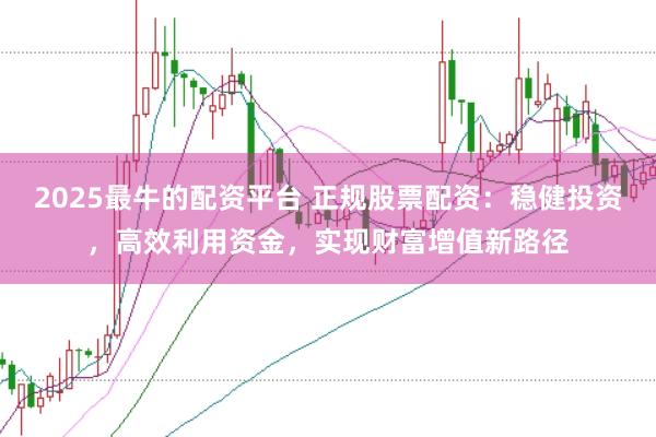 2025最牛的配资平台 正规股票配资：稳健投资，高效利用资金，实现财富增值新路径