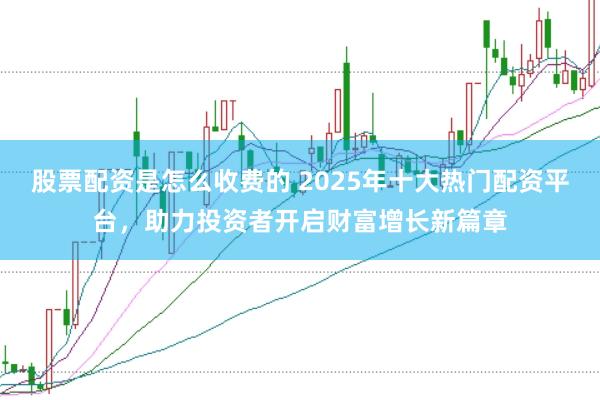 股票配资是怎么收费的 2025年十大热门配资平台，助力投资者开启财富增长新篇章