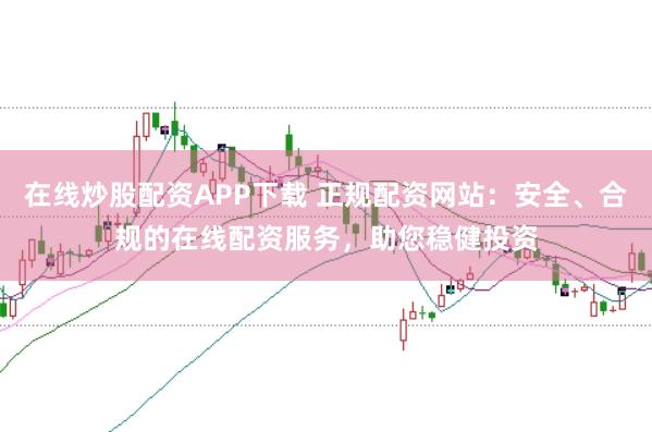 在线炒股配资APP下载 正规配资网站：安全、合规的在线配资服务，助您稳健投资