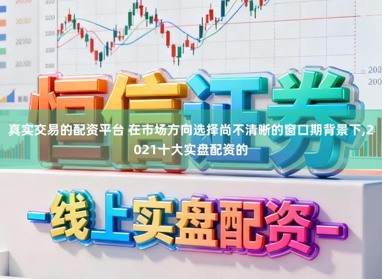 真实交易的配资平台 在市场方向选择尚不清晰的窗口期背景下,2021十大实盘配资的