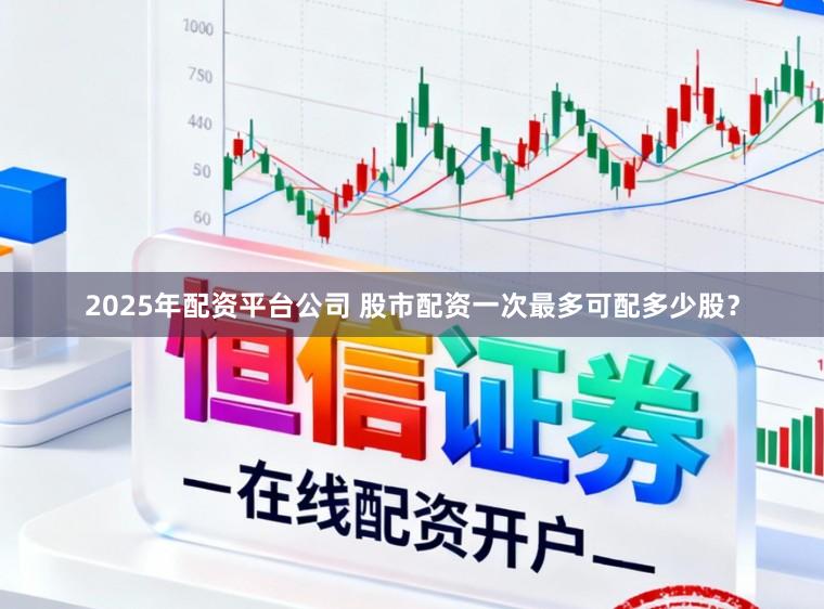 2025年配资平台公司 股市配资一次最多可配多少股？