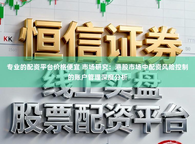 专业的配资平台价格便宜 市场研究：港股市场中配资风险控制的账户管理深度分析