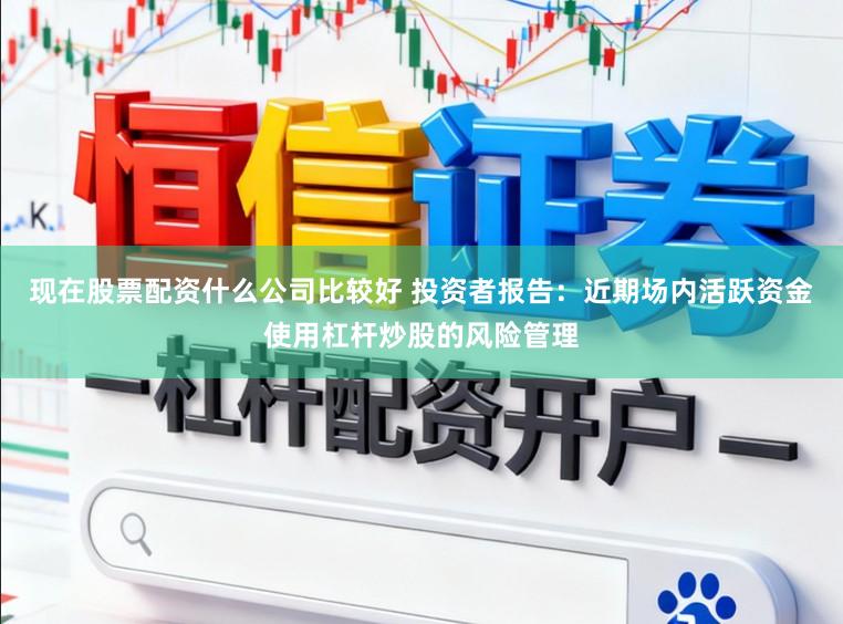 现在股票配资什么公司比较好 投资者报告：近期场内活跃资金使用杠杆炒股的风险管理