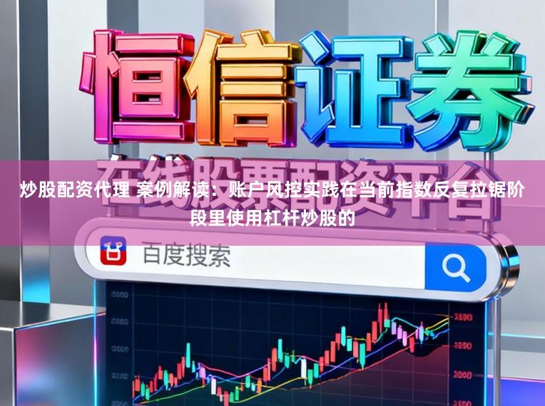 炒股配资代理 案例解读：账户风控实践在当前指数反复拉锯阶段里使用杠杆炒股的
